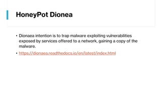 HoneyPot Dionea
• Dionaea intention is to trap malware exploiting vulnerabilities
exposed by services offered to a network, gaining a copy of the
malware.
• https://dionaea.readthedocs.io/en/latest/index.html
 