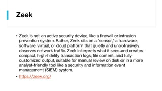 Zeek
• Zeek is not an active security device, like a firewall or intrusion
prevention system. Rather, Zeek sits on a “sensor,” a hardware,
software, virtual, or cloud platform that quietly and unobtrusively
observes network traffic. Zeek interprets what it sees and creates
compact, high-fidelity transaction logs, file content, and fully
customized output, suitable for manual review on disk or in a more
analyst-friendly tool like a security and information event
management (SIEM) system.
• https://zeek.org/
 