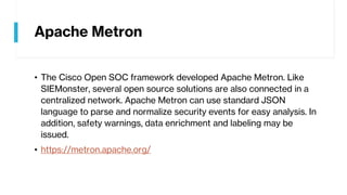 Apache Metron
• The Cisco Open SOC framework developed Apache Metron. Like
SIEMonster, several open source solutions are also connected in a
centralized network. Apache Metron can use standard JSON
language to parse and normalize security events for easy analysis. In
addition, safety warnings, data enrichment and labeling may be
issued.
• https://metron.apache.org/
 