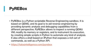 PyREBox
• PyREBox is a Python scriptable Reverse Engineering sandbox. It is
based on QEMU, and its goal is to aid reverse engineering by
providing dynamic analysis and debugging capabilities from a
different perspective. PyREBox allows to inspect a running QEMU
VM, modify its memory or registers, and to instrument its execution,
by creating simple scripts in Python to automate any kind of analysis.
It also offers a shell based on IPython that exposes a rich set of
commands, as well as a Python API.
• https://talosintelligence.com/pyrebox
 