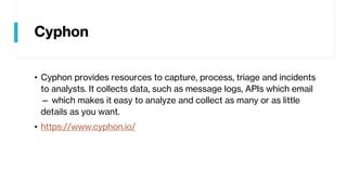 Cyphon
• Cyphon provides resources to capture, process, triage and incidents
to analysts. It collects data, such as message logs, APIs which email
— which makes it easy to analyze and collect as many or as little
details as you want.
• https://www.cyphon.io/
 