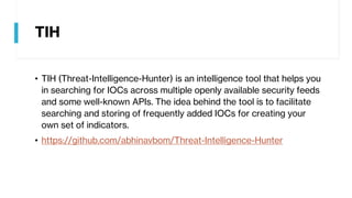 TIH
• TIH (Threat-Intelligence-Hunter) is an intelligence tool that helps you
in searching for IOCs across multiple openly available security feeds
and some well-known APIs. The idea behind the tool is to facilitate
searching and storing of frequently added IOCs for creating your
own set of indicators.
• https://github.com/abhinavbom/Threat-Intelligence-Hunter
 