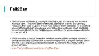Fail2Ban
• Fail2ban scans log files (e.g. /var/log/apache/error_log) and bans IPs that show the
malicious signs -- too many password failures, seeking for exploits, etc. Generally
Fail2Ban is then used to update firewall rules to reject the IP addresses for a specified
amount of time, although any arbitrary other action (e.g. sending an email) could also
be configured. Out of the box Fail2Ban comes with filters for various services (apache,
courier, ssh, etc).
• Fail2Ban is able to reduce the rate of incorrect authentications attempts however it
cannot eliminate the risk that weak authentication presents. Configure services to use
only two factor or public/private authentication mechanisms if you really want to
protect services.
• https://www.fail2ban.org/wiki/index.php/Main_Page
 