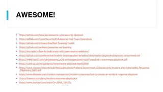 AWESOME!
• https://github.com/fabacab/awesome-cybersecurity-blueteam
• https://github.com/CyberSecurityUP/Awesome-Red-Team-Operations
• https://github.com/infosecn1nja/Red-Teaming-Toolkit
• https://github.com/an4kein/awesome-red-teaming
• https://socradar.io/how-to-build-a-soc-with-open-source-solutions/
• https://github.com/counteractive/incident-response-plan-template/blob/master/playbooks/playbook-ransomware.md
• https://www.rapid7.com/globalassets/_pdfs/whitepaperguide/rapid7-insightidr-ransomware-playbook.pdf
• https://cyber.gc.ca/en/guidance/ransomware-playbook-itsm00099
• https://www.cisa.gov/sites/default/files/publications/Federal_Government_Cybersecurity_Incident_and_Vulnerability_Response
_Playbooks_508C.pdf
• https://www.atlassian.com/incident-management/incident-response/how-to-create-an-incident-response-playbook
• https://frsecure.com/blog/incident-response-playbooks/
• https://www.youtube.com/watch?v=52HA_Y8A1Zs
 
