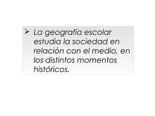  La geografía escolar
  estudia la sociedad en
  relación con el medio, en
  los distintos momentos
  históricos.
 