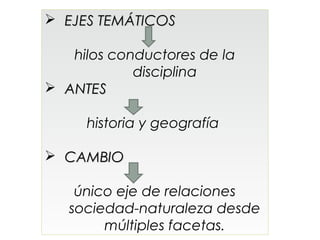  EJES TEMÁTICOS

   hilos conductores de la
            disciplina
 ANTES

     historia y geografía

 CAMBIO

    único eje de relaciones
   sociedad-naturaleza desde
        múltiples facetas.
 