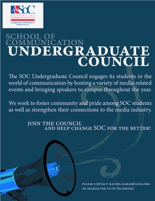 school of
communication
undergraduate
council
The SOC Undergraduate Council engages its students in the
world of communication by hosting a variety of media-related
events and bringing speakers to campus throughout the year.
We work to foster community and pride among SOC students
as well as strengthen their connections to the media industry.
join the council
and help change SOC for the better!
please contact rachel.karas@ausg.org
or search for us on Facebook!