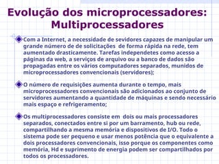 Com a Internet, a necessidade de sevidores capazes de manipular um
grande número de de solicitações de forma rápida na rede, tem
aumentado drasticamente. Tarefas independetes como acesso a
páginas da web, a serviços de arquivo ou a banco de dados são
propagadas entre os vários computadores separados, munidos de
microprocessadores convencionais (servidores);
O número de requisições aumenta durante o tempo, mais
microprocessadores convencionais são adicionados ao conjunto de
servidores aumentando a quantidade de máquinas e sendo necessário
mais espaço e refrigeramento;
Os multiprocessadores consiste em dois ou mais processadores
separados, conectados entre si por um barramento, hub ou rede,
compartilhando a mesma memória e dispositivos de I/O. Todo o
sistema pode ser pequeno e usar menos potência que o equivalente a
dois processadores convencionais, isso porque os componentes como
memória, Hd e suprimento de energia podem ser compartilhados por
todos os processadores.
Evolução dos microprocessadores:
Multiprocessadores
 