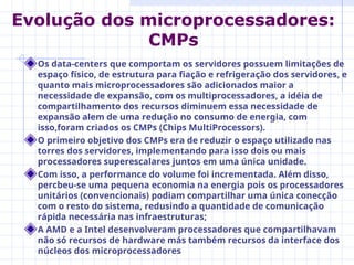Os data-centers que comportam os servidores possuem limitações de
espaço físico, de estrutura para fiação e refrigeração dos servidores, e
quanto mais microprocessadores são adicionados maior a
necessidade de expansão, com os multiprocessadores, a idéia de
compartilhamento dos recursos diminuem essa necessidade de
expansão alem de uma redução no consumo de energia, com
isso,foram criados os CMPs (Chips MultiProcessors).
O primeiro objetivo dos CMPs era de reduzir o espaço utilizado nas
torres dos servidores, implementando para isso dois ou mais
processadores superescalares juntos em uma única unidade.
Com isso, a performance do volume foi incrementada. Além disso,
percbeu-se uma pequena economia na energia pois os processadores
unitários (convencionais) podiam compartilhar uma única conecção
com o resto do sistema, redusindo a quantidade de comunicação
rápida necessária nas infraestruturas;
A AMD e a Intel desenvolveram processadores que compartilhavam
não só recursos de hardware más também recursos da interface dos
núcleos dos microprocessadores
Evolução dos microprocessadores:
CMPs
 