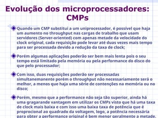 Quando um CMP substitui a um uniprocessador, é possível que haja
um aumento no throughput nas cargas de trabalho que usam
servidores (Server-oriented) com apenas metade da velocidade do
clock original, cada requisição pode levar até duas vezes mais tempo
para ser processada devido a redução da taxa de clock;
Porém algumas aplicações poderão ser bem mais lenta pois o seu
tempo está limitado pela memória ou pela performance do disco do
que pelo processador;
Com isso, duas requisições poderão ser processadas
simultanemanente porém o throughput não necessariamente será o
melhor, a menos que haja uma série de contenções na memória ou no
disco;
Porém, mesmo que a performance não seja tão superior, ainda há
uma gragarande vantagem em utilizar os CMPs visto que há uma taxa
de clock mais baixa e com isso uma baixa taxa de potência que é
proprocional ao quadrado da voltagem, logo, a potência necessária
para obter a performance original é bem menor geralmente a metade.
Evolução dos microprocessadores:
CMPs
 
