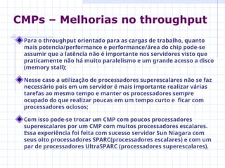 Para o throughput orientado para as cargas de trabalho, quanto
mais potencia/performance e performance/área do chip pode-se
assumir que a latência não é importante nos servidores visto que
praticamente não há muito paralelismo e um grande acesso a disco
(memory stall);
Nesse caso a utilização de processadores superescalares não se faz
necessário pois em um servidor é mais importante realizar várias
tarefas ao mesmo tempo e manter os processadores sempre
ocupado do que realizar poucas em um tempo curto e ficar com
processadores ociosos;
Com isso pode-se trocar um CMP com poucos processadores
superescalares por um CMP com muitos processadores escalares.
Essa experiência foi feita com sucesso servidor Sun Niagara com
seus oito processadores SPARC(processadores escalares) e com um
par de processadores UltraSPARC (processadores superescalares).
CMPs – Melhorias no throughput
 