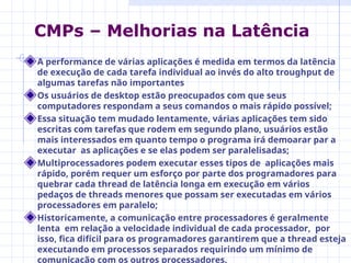 A performance de várias aplicações é medida em termos da latência
de execução de cada tarefa individual ao invés do alto troughput de
algumas tarefas não importantes
Os usuários de desktop estão preocupados com que seus
computadores respondam a seus comandos o mais rápido possível;
Essa situação tem mudado lentamente, várias aplicações tem sido
escritas com tarefas que rodem em segundo plano, usuários estão
mais interessados em quanto tempo o programa irá demoarar par a
executar as aplicações e se elas podem ser paralelisadas;
Multiprocessadores podem executar esses tipos de aplicações mais
rápido, porém requer um esforço por parte dos programadores para
quebrar cada thread de latência longa em execução em vários
pedaços de threads menores que possam ser executadas em vários
processadores em paralelo;
Historicamente, a comunicação entre processadores é geralmente
lenta em relação a velocidade individual de cada processador, por
isso, fica difícil para os programadores garantirem que a thread esteja
executando em processos separados requirindo um mínimo de
comunicação com os outros processadores.
CMPs – Melhorias na Latência
 