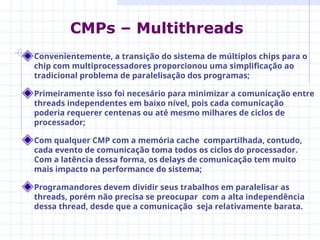 Convenientemente, a transição do sistema de múltiplos chips para o
chip com multiprocessadores proporcionou uma simplificação ao
tradicional problema de paralelisação dos programas;
Primeiramente isso foi necesário para minimizar a comunicação entre
threads independentes em baixo nível, pois cada comunicação
poderia requerer centenas ou até mesmo milhares de ciclos de
processador;
Com qualquer CMP com a memória cache compartilhada, contudo,
cada evento de comunicação toma todos os ciclos do processador.
Com a latência dessa forma, os delays de comunicação tem muito
mais impacto na performance do sistema;
Programandores devem dividir seus trabalhos em paralelisar as
threads, porém não precisa se preocupar com a alta independência
dessa thread, desde que a comunicação seja relativamente barata.
CMPs – Multithreads
 