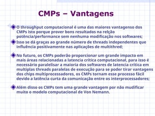 O throughput computacional é uma das maiores vantagenso dos
CMPs isto porque prover bons resultados na relção
potência/performance sem nenhuma modificação nos softwares;
Isso se dá graças ao grande número de threads independentes que
influência positivamente nas aplicações de multithred;
No futuro, os CMPs poderão proporcionar um grande impacto em
mais áreas relacionadas a latencia crítica computacional, para isso é
necessário paralelisar a maioria dos softwares de latencia crítica em
multiplas threads paralelas de execução para se poder tirar vantagens
dos chips multiprocessadores, os CMPs tornam esse processo fácil
devido a latência curta da comunicação entre os interprocessadores;
Além disso os CMPs tem uma grande vantagem por não mudificar
muito o modelo computacional de Von Nemann.
CMPs – Vantagens
 