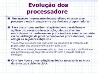 Um aspecto interessante do paralelismo é tornar esse
processo o mais transparente possível aos programadores;
Para buscar uma melhor relação entre o paralelismo e
agilizar os processos de execução, criou-se diversos
mecanismos de hardware nos processadores como a memória
cache, utilização de pipeline dentro dos processadores, para
atingir os seguintes objetivos;
* Aumentar o numero das instruções na seqüência de instruções do
processador que pode ser emitida em cada ciclo;
* Dividir uma instrução em execução em diversos estágios de Pipeline o
que permitiu que os projetistas aumentassem a taxa de clock por
instrução;
Com isso houve uma redução na lógica necessária na troca
durante cada ciclo de clock.
Evolução dos
processadore
 
