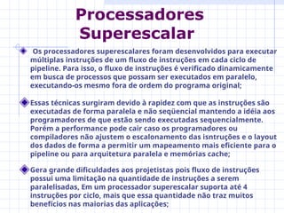 Os processadores superescalares foram desenvolvidos para executar
múltiplas instruções de um fluxo de instruções em cada ciclo de
pipeline. Para isso, o fluxo de instruções é verificado dinamicamente
em busca de processos que possam ser executados em paralelo,
executando-os mesmo fora de ordem do programa original;
Essas técnicas surgiram devido à rapidez com que as instruções são
executadas de forma paralela e não seqüencial mantendo a idéia aos
programadores de que estão sendo executadas sequencialmente.
Porém a performance pode cair caso os programadores ou
compiladores não ajustem o escalonamento das isntruções e o layout
dos dados de forma a permitir um mapeamento mais eficiente para o
pipeline ou para arquitetura paralela e memórias cache;
Gera grande dificuldades aos projetistas pois fluxo de instruções
possui uma limitação na quantidade de instruções a serem
paralelisadas, Em um processador superescalar suporta até 4
instruções por ciclo, mais que essa quantidade não traz muitos
benefícios nas maiorias das aplicações;
Processadores
Superescalar
 