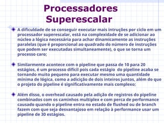 A dificuldade de se conseguir executar mais intruções por ciclo em um
processador superescalar, está na complexidade de se adicionar ao
núcleo a lógica necessária para achar dinamicamente as instruções
paralelas (que é proporcional ao quadrado do número de instruções
que podem ser executadas simultaneamente), o que se torna um
processo caro;
Similarmente acontece com o pipeline que passa de 10 para 20
estágios, é um processo difícil pois cada estágio do pipeline acaba se
tornando muito pequeno para executar mesmo uma quantidade
mínima de lógica, como a adicição de dois inteiros juntos, além do que
o projeto do pipeline é significativamente mais complexo;
Além disso, o overhead causado pela adição de registros do pipeline
combinados com os caminhos multiplex e com perca de performance
causado quando o pipeline entra no estado de flushed ou de branch
fazem com que seja desvantajoso em relação à performance usar um
pipeline de 30 estágios.
Processadores
Superescalar
 