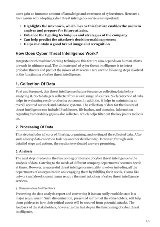 2/3
users gain an immense amount of knowledge and awareness of cybercrimes. Here are a
few reasons why adopting cyber threat intelligence services is important:
Highlights the unknown, which means this feature enables the users to
analyze and prepare for future attacks.
Enhance the fighting techniques and strategies of the company
Can help predict the attacker’s decision-making process
Helps maintain a good brand image and recognition
How Does Cyber Threat Intelligence Work?
Integrated with machine learning techniques, this feature also depends on human efforts
to reach its ultimate goal. The ultimate goal of cyber threat intelligence is to detect
probable threats and predict the moves of attackers. Here are the following steps involved
in the functioning of cyber threat intelligence:
1. Collection Of Data
First and foremost, this threat intelligence feature focuses on collecting data before
analyzing it. Such data gets collected from a wide range of sources. Such collection of data
helps in evaluating result-producing outcomes. In addition, it helps in maintaining an
overall secured network and database systems. The collection of data for the feature of
threat intelligence can include IP addresses, file hashes, and domains. Information
regarding vulnerability gaps is also collected, which helps filter out the key points to focus
on.
2. Processing Of Data
This step includes all sorts of filtering, organizing, and sorting of the collected data. After
such a heavy data collection task lies another detailed step. However, through such
detailed steps and actions, the results so evaluated are very promising.
3. Analysis
The next step involved in the functioning or lifecycle of cyber threat intelligence is the
analysis of data. Catering to the needs of different company departments becomes hectic
at times. However, a successful threat intelligence mentality involves including all the
departments of an organization and engaging them by fulfilling their needs. Teams like
network and development teams require the most adoption of cyber threat intelligence
services.
4. Dissemination And Feedback
Presenting the data analysis report and converting it into an easily readable state is a
major requirement. Such dissemination, presented in front of the stakeholders, will help
them guide as to how their critical assets will be secured from potential attacks. The
feedback of the stakeholders, however, is the last step in the functioning of cyber threat
intelligence.
 