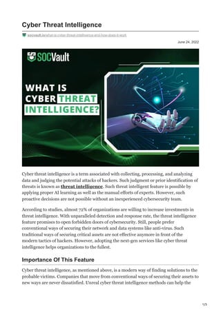 1/3
June 24, 2022
Cyber Threat Intelligence
socvault.io/what-is-cyber-threat-intelligence-and-how-does-it-work
Cyber threat intelligence is a term associated with collecting, processing, and analyzing
data and judging the potential attacks of hackers. Such judgment or prior identification of
threats is known as threat intelligence. Such threat intelligent feature is possible by
applying proper AI learning as well as the manual efforts of experts. However, such
proactive decisions are not possible without an inexperienced cybersecurity team.
According to studies, almost 72% of organizations are willing to increase investments in
threat intelligence. With unparalleled detection and response rate, the threat intelligence
feature promises to open forbidden doors of cybersecurity. Still, people prefer
conventional ways of securing their network and data systems like anti-virus. Such
traditional ways of securing critical assets are not effective anymore in front of the
modern tactics of hackers. However, adopting the next-gen services like cyber threat
intelligence helps organizations to the fullest.
Importance Of This Feature
Cyber threat intelligence, as mentioned above, is a modern way of finding solutions to the
probable victims. Companies that move from conventional ways of securing their assets to
new ways are never dissatisfied. Unreal cyber threat intelligence methods can help the
 