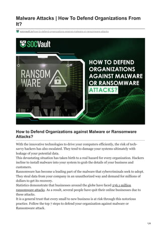 1/4
Malware Attacks | How To Defend Organizations From
It?
socvault.io/how-to-defend-organizations-against-malware-or-ransomware-attacks
How to Defend Organizations against Malware or Ransomware
Attacks?
With the innovative technologies to drive your computers efficiently, the risk of tech-
savvy hackers has also escalated. They tend to damage your systems ultimately with
leakage of your potential data.
This devastating situation has taken birth to a real hazard for every organization. Hackers
incline to install malware into your system to grab the details of your business and
customers.
Ransomware has become a leading part of the malware that cybercriminals seek to adopt.
They steal data from your company in an unauthorized way and demand for millions of
dollars to get its recovery.
Statistics demonstrate that businesses around the globe have faced 236.1 million
ransomware attacks. As a result, several people have quit their online businesses due to
these attacks.
It is a general trust that every small to new business is at risk through this notorious
practice. Follow the top 7 steps to defend your organization against malware or
Ransomware attack.
 