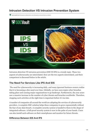 1/2
Intrusion Detection VS Intrusion Prevention System
socvault.io/intrusion-detection-vs-intrusion-prevention-system
Intrusion detection VS intrusion prevention (IDS VS IPS) is a trendy topic. These two
aspects of cybersecurity are interrelated. How are the two aspects interrelated, and their
comparison is discussed below in the article.
The Need For Services Like IPS And IDS
The need for cybersecurity is increasing daily, and many ignorant business owners realize
that it is becoming a dire need over time. Globally, we have seen major cyber breaches
taking place and causing major organizations to go bankrupt. Furthermore, the year 2020
saw a massive increase in the number of cyber threats and breaches worldwide. Therefore,
stopping such activities at the right time is important before it’s too late.
A number of companies all around the world are adopting the services of cybersecurity
providers. A complete SOC solution helps these companies to grow exponentially without
the fear of any data breach. A complete security system is handed to them in the shape of
integrated software. A full-proof security system is now in the palm of your hands. Users
can also install such software on their smartphones and monitor for future threats.
Difference Between IDS And IPS
 