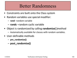Better Randomness
• Constraints are built onto the Class system
• Random variables use special modifier:
– rand –random variable
– randc –random cyclic variable
• Object is randomized by calling randomize( )method
– Automatically available for classes with random variables.
• User-definable methods
– pre_randomize()
– post_randomize()
1/4/2016 Verification with System Verilog 102
 