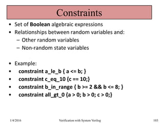 Constraints
• Set of Boolean algebraic expressions
• Relationships between random variables and:
– Other random variables
– Non-random state variables
• Example:
• constraint a_le_b { a <= b; }
• constraint c_eq_10 {c == 10;}
• constraint b_in_range { b >= 2 && b <= 8; }
• constraint all_gt_0 {a > 0; b > 0; c > 0;}
1/4/2016 Verification with System Verilog 103
 