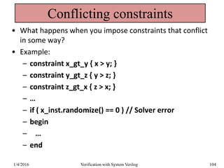 Conflicting constraints
• What happens when you impose constraints that conflict
in some way?
• Example:
– constraint x_gt_y { x > y; }
– constraint y_gt_z { y > z; }
– constraint z_gt_x { z > x; }
– …
– if ( x_inst.randomize() == 0 ) // Solver error
– begin
– …
– end
1/4/2016 Verification with System Verilog 104
 