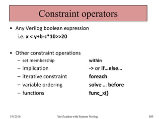 Constraint operators
• Any Verilog boolean expression
i.e. x < y+b-c*10>>20
• Other constraint operations
– set membership within
– implication -> or if…else…
– iterative constraint foreach
– variable ordering solve … before
– functions func_x()
1/4/2016 Verification with System Verilog 105
 