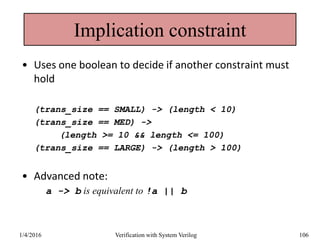 Implication constraint
• Uses one boolean to decide if another constraint must
hold
(trans_size == SMALL) -> (length < 10)
(trans_size == MED) ->
(length >= 10 && length <= 100)
(trans_size == LARGE) -> (length > 100)
• Advanced note:
a -> b is equivalent to !a || b
1/4/2016 Verification with System Verilog 106
 