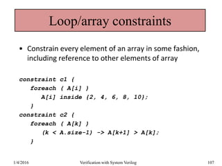 Loop/array constraints
• Constrain every element of an array in some fashion,
including reference to other elements of array
constraint c1 {
foreach ( A[i] )
A[i] inside {2, 4, 6, 8, 10};
}
constraint c2 {
foreach ( A[k] )
(k < A.size-1) -> A[k+1] > A[k];
}
1/4/2016 Verification with System Verilog 107
 