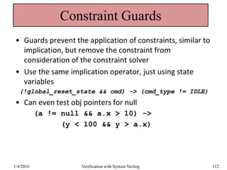 Constraint Guards
• Guards prevent the application of constraints, similar to
implication, but remove the constraint from
consideration of the constraint solver
• Use the same implication operator, just using state
variables
(!global_reset_state && cmd) -> (cmd_type != IDLE)
• Can even test obj pointers for null
(a != null && a.x > 10) ->
(y < 100 && y > a.x)
1/4/2016 Verification with System Verilog 112
 