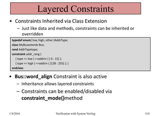 Layered Constraints
• Constraints Inherited via Class Extension
– Just like data and methods, constraints can be inherited or
overridden
typedef enum{ low, high, other }AddrType;
class MyBusextends Bus;
rand AddrTypetype;
constraint addr_rang {
( type == low ) =>addrin { [ 0 : 15] };
( type == high ) =>addrin { [128 : 255] }; }
endclass
• Bus::word_align Constraint is also active
– Inheritance allows layered constraints
– Constraints can be enabled/disabled via
constraint_mode()method
1/4/2016 Verification with System Verilog 114
 