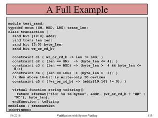 A Full Example
module test_rand;
typedef enum {SM, MED, LRG} trans_len;
class transaction {
rand bit [19:0] addr;
rand trans_len len;
rand bit [3:0] byte_len;
rand bit wr_or_rd_b;
constraint c1 { wr_or_rd_b -> len != LRG; }
constraint c2 { (len == SM) -> (byte_len <= 4); }
constraint c3 { (len == MED) -> (byte_len > 4 && byte_len <=
8);}
constraint c4 { (len == LRG) -> (byte_len > 8); }
// Mem above 16-bit is write-only IO devices
constraint c5 { (!wr_or_rd_b) -> (addr[19:16] != 0); }
virtual function string toString()
return sformat(“%5H: %s %d bytes”, addr, (wr_or_rd_b ? “WR” :
“RD”), byte_len);
endfunction : toString
endclass : transaction
<CONTINUED>
1/4/2016 Verification with System Verilog 115
 