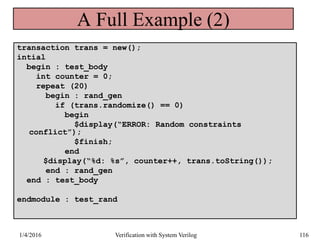 transaction trans = new();
intial
begin : test_body
int counter = 0;
repeat (20)
begin : rand_gen
if (trans.randomize() == 0)
begin
$display(“ERROR: Random constraints
conflict”);
$finish;
end
$display(“%d: %s”, counter++, trans.toString());
end : rand_gen
end : test_body
endmodule : test_rand
A Full Example (2)
1/4/2016 Verification with System Verilog 116
 