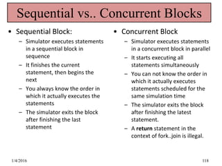 Sequential vs.. Concurrent Blocks
• Sequential Block:
– Simulator executes statements
in a sequential block in
sequence
– It finishes the current
statement, then begins the
next
– You always know the order in
which it actually executes the
statements
– The simulator exits the block
after finishing the last
statement
• Concurrent Block
– Simulator executes statements
in a concurrent block in parallel
– It starts executing all
statements simultaneously
– You can not know the order in
which it actually executes
statements scheduled for the
same simulation time
– The simulator exits the block
after finishing the latest
statement.
– A return statement in the
context of fork..join is illegal.
1/4/2016 118
 