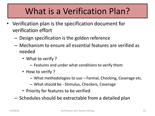 What is a Verification Plan?
• Verification plan is the specification document for
verification effort
– Design specification is the golden reference
– Mechanism to ensure all essential features are verified as
needed
• What to verify ?
– Features and under what conditions to verify them
• How to verify ?
– What methodologies to use – Formal, Checking, Coverage etc.
– What should be - Stimulus, Checkers, Coverage
• Priority for features to be verified
– Schedules should be extractable from a detailed plan
1/4/2016 Verification with System Verilog 12
 