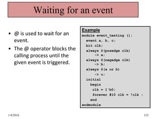 Waiting for an event
• @ is used to wait for an
event.
• The @ operator blocks the
calling process until the
given event is triggered.
Example
module event_testing ();
event a, b, c;
bit clk;
always @(posedge clk)
-> a;
always @(negedge clk)
-> b;
always @(a or b)
-> c;
initial
begin
clk = 1'b0;
forever #10 clk = !clk ;
end
endmodule
1/4/2016 123
 