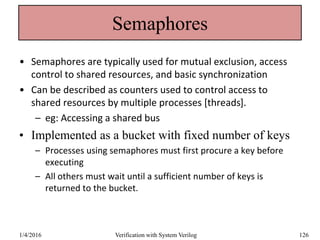 Semaphores
• Semaphores are typically used for mutual exclusion, access
control to shared resources, and basic synchronization
• Can be described as counters used to control access to
shared resources by multiple processes [threads].
– eg: Accessing a shared bus
• Implemented as a bucket with fixed number of keys
– Processes using semaphores must first procure a key before
executing
– All others must wait until a sufficient number of keys is
returned to the bucket.
1/4/2016 Verification with System Verilog 126
 