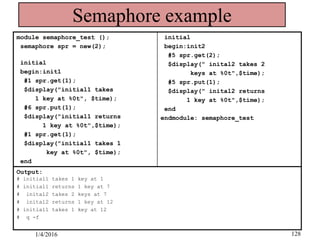 Semaphore example
module semaphore_test ();
semaphore spr = new(2);
initial
begin:init1
#1 spr.get(1);
$display("initial1 takes
1 key at %0t", $time);
#6 spr.put(1);
$display("initial1 returns
1 key at %0t",$time);
#1 spr.get(1);
$display("initial1 takes 1
key at %0t", $time);
end
initial
begin:init2
#5 spr.get(2);
$display(" inital2 takes 2
keys at %0t",$time);
#5 spr.put(1);
$display(" inital2 returns
1 key at %0t",$time);
end
endmodule: semaphore_test
Output:
# initial1 takes 1 key at 1
# initial1 returns 1 key at 7
# inital2 takes 2 keys at 7
# inital2 returns 1 key at 12
# initial1 takes 1 key at 12
# q -f
1/4/2016 128
 
