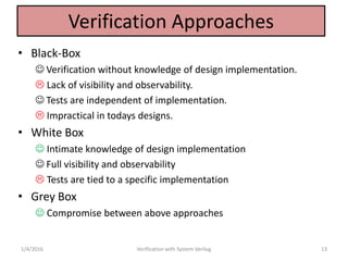 Verification Approaches
• Black-Box
 Verification without knowledge of design implementation.
 Lack of visibility and observability.
 Tests are independent of implementation.
 Impractical in todays designs.
• White Box
 Intimate knowledge of design implementation
 Full visibility and observability
 Tests are tied to a specific implementation
• Grey Box
 Compromise between above approaches
1/4/2016 Verification with System Verilog 13
 