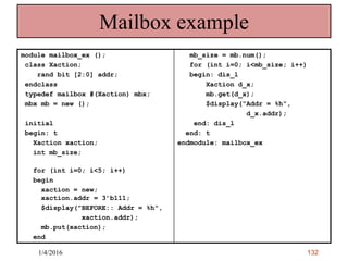 132
Mailbox example
module mailbox_ex ();
class Xaction;
rand bit [2:0] addr;
endclass
typedef mailbox #(Xaction) mbx;
mbx mb = new ();
initial
begin: t
Xaction xaction;
int mb_size;
for (int i=0; i<5; i++)
begin
xaction = new;
xaction.addr = 3’b111;
$display("BEFORE:: Addr = %h",
xaction.addr);
mb.put(xaction);
end
mb_size = mb.num();
for (int i=0; i<mb_size; i++)
begin: dis_l
Xaction d_x;
mb.get(d_x);
$display("Addr = %h",
d_x.addr);
end: dis_l
end: t
endmodule: mailbox_ex
1/4/2016
 