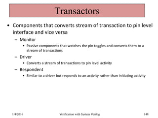 Transactors
• Components that converts stream of transaction to pin level
interface and vice versa
– Monitor
• Passive components that watches the pin toggles and converts them to a
stream of transactions
– Driver
• Converts a stream of transactions to pin level activity
– Respondent
• Similar to a driver but responds to an activity rather than initiating activity
1/4/2016 Verification with System Verilog 148
 