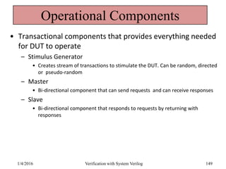 Operational Components
• Transactional components that provides everything needed
for DUT to operate
– Stimulus Generator
• Creates stream of transactions to stimulate the DUT. Can be random, directed
or pseudo-random
– Master
• Bi-directional component that can send requests and can receive responses
– Slave
• Bi-directional component that responds to requests by returning with
responses
1/4/2016 Verification with System Verilog 149
 