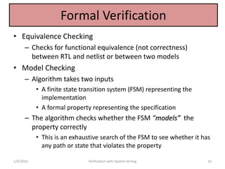 Formal Verification
• Equivalence Checking
– Checks for functional equivalence (not correctness)
between RTL and netlist or between two models
• Model Checking
– Algorithm takes two inputs
• A finite state transition system (FSM) representing the
implementation
• A formal property representing the specification
– The algorithm checks whether the FSM “models” the
property correctly
• This is an exhaustive search of the FSM to see whether it has
any path or state that violates the property
1/4/2016 Verification with System Verilog 16
 
