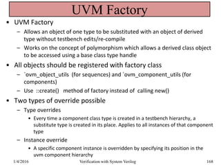 UVM Factory
• UVM Factory
– Allows an object of one type to be substituted with an object of derived
type without testbench edits/re-compile
– Works on the concept of polymorphism which allows a derived class object
to be accessed using a base class type handle
• All objects should be registered with factory class
– `ovm_object_utils (for sequences) and `ovm_component_utils (for
components)
– Use ::create() method of factory instead of calling new()
• Two types of override possible
– Type overrides
• Every time a component class type is created in a testbench hierarchy, a
substitute type is created in its place. Applies to all instances of that component
type
– Instance override
• A specific component instance is overridden by specifying its position in the
uvm component hierarchy
1/4/2016 Verification with System Verilog 168
 