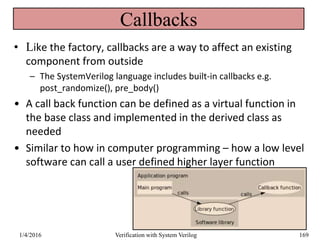 Callbacks
• Like the factory, callbacks are a way to affect an existing
component from outside
– The SystemVerilog language includes built-in callbacks e.g.
post_randomize(), pre_body()
• A call back function can be defined as a virtual function in
the base class and implemented in the derived class as
needed
• Similar to how in computer programming – how a low level
software can call a user defined higher layer function
1/4/2016 Verification with System Verilog 169
 