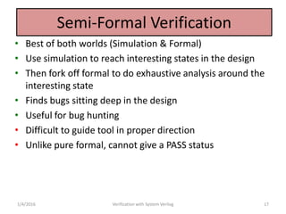 Semi-Formal Verification
• Best of both worlds (Simulation & Formal)
• Use simulation to reach interesting states in the design
• Then fork off formal to do exhaustive analysis around the
interesting state
• Finds bugs sitting deep in the design
• Useful for bug hunting
• Difficult to guide tool in proper direction
• Unlike pure formal, cannot give a PASS status
1/4/2016 Verification with System Verilog 17
 