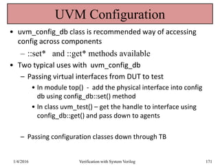 UVM Configuration
• uvm_config_db class is recommended way of accessing
config across components
– ::set* and ::get* methods available
• Two typical uses with uvm_config_db
– Passing virtual interfaces from DUT to test
• In module top() - add the physical interface into config
db using config_db::set() method
• In class uvm_test() – get the handle to interface using
config_db::get() and pass down to agents
– Passing configuration classes down through TB
1/4/2016 Verification with System Verilog 171
 