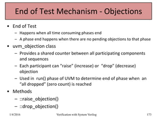End of Test Mechanism - Objections
• End of Test
– Happens when all time consuming phases end
– A phase end happens when there are no pending objections to that phase
• uvm_objection class
– Provides a shared counter between all participating components
and sequences
– Each participant can “raise” (increase) or “drop” (decrease)
objection
– Used in run() phase of UVM to determine end of phase when an
“all dropped” (zero count) is reached
• Methods
– ::raise_objection()
– ::drop_objection()
1/4/2016 Verification with System Verilog 173
 